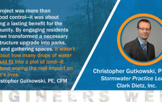 Quote from Christopher Gutkowski about the west washington drainage/stormwater project and community greenspace. "This project was more than just flood control—it was about creating a lasting benefit for the community. By engaging residents early, we transformed a necessary infrastructure upgrade into parks, trails, and gathering spaces. It wasn’t just about how many drops of water we could fit into a plot of land—it was about seeing the real impact on people’s lives." — Christopher Gutowski, PE, CFM